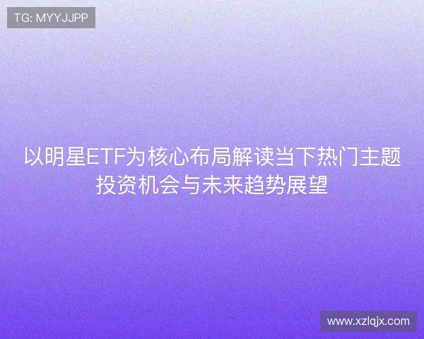 以明星ETF为核心布局解读当下热门主题投资机会与未来趋势展望 以明星ETF为核心布局解读当下热门主题投资机会与未来趋势展望